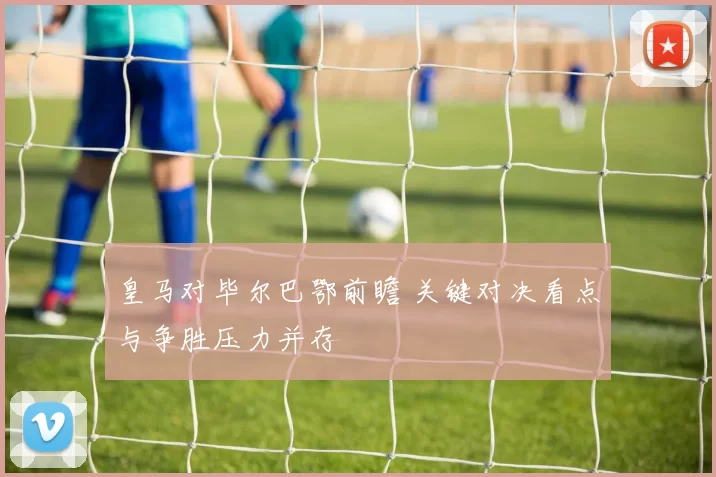 皇马对毕尔巴鄂前瞻 关键对决看点与争胜压力并存