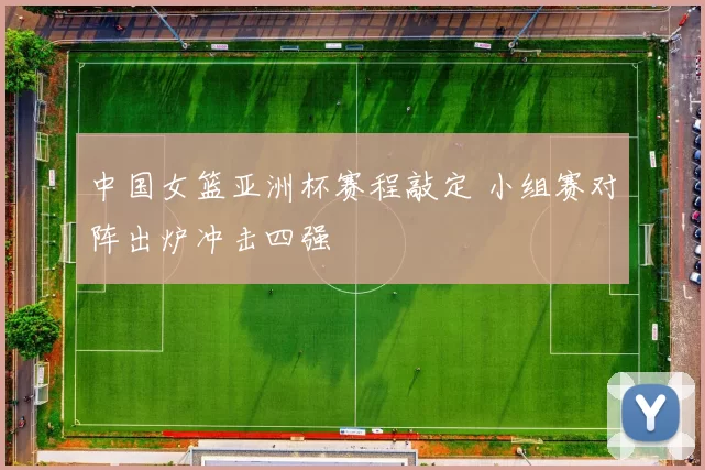 中国女篮亚洲杯赛程敲定 小组赛对阵出炉冲击四强