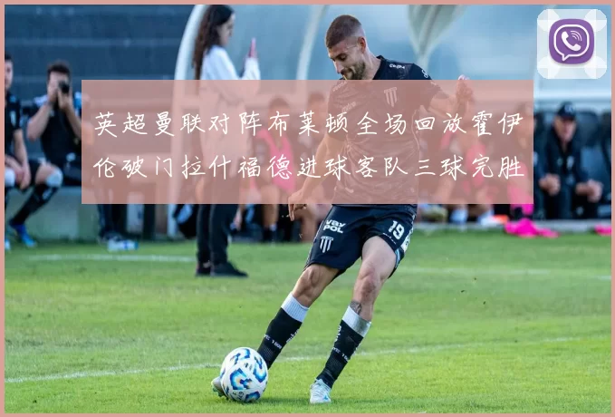 英超曼联对阵布莱顿全场回放霍伊伦破门拉什福德进球客队三球完胜