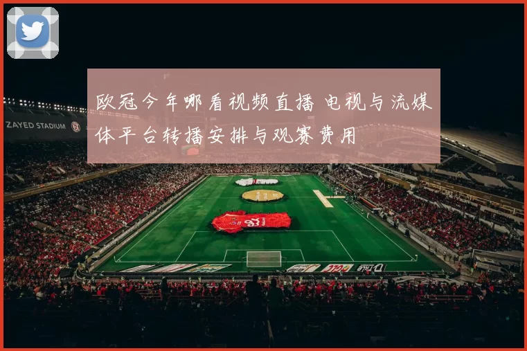 欧冠今年哪看视频直播 电视与流媒体平台转播安排与观赛费用
