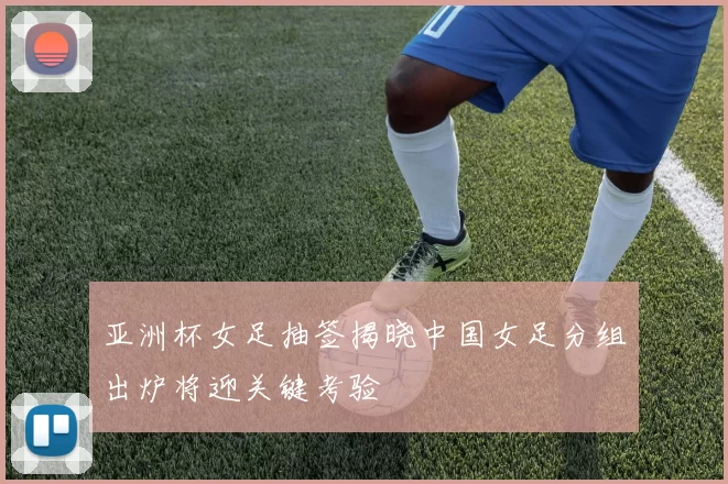 亚洲杯女足抽签揭晓中国女足分组出炉将迎关键考验