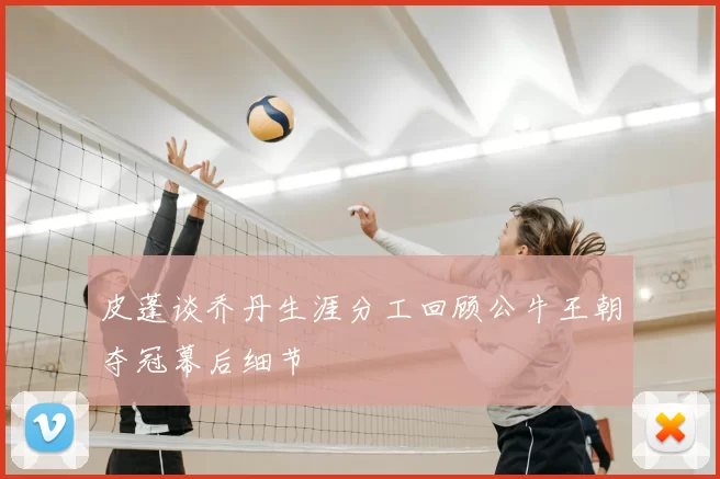 皮蓬谈乔丹生涯分工回顾公牛王朝夺冠幕后细节