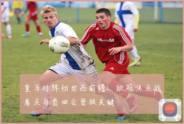 皇马对阵切尔西前瞻：欧冠焦点战看点与首回合晋级关键
