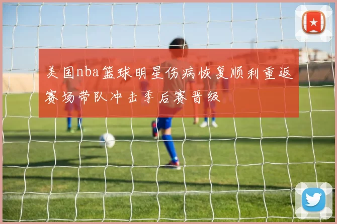 美国nba篮球明星伤病恢复顺利重返赛场带队冲击季后赛晋级