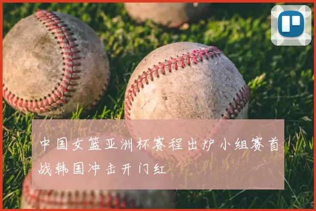 中国女篮亚洲杯赛程出炉小组赛首战韩国冲击开门红
