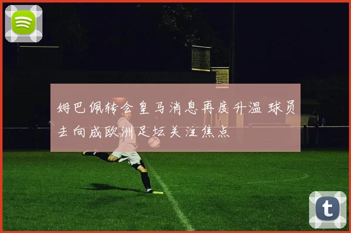 姆巴佩转会皇马消息再度升温 球员去向成欧洲足坛关注焦点