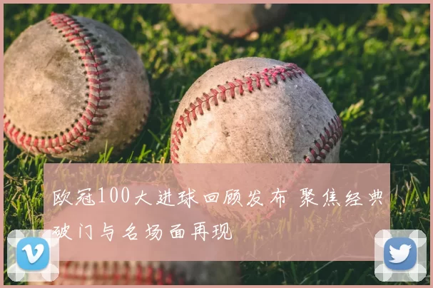 欧冠100大进球回顾发布 聚焦经典破门与名场面再现