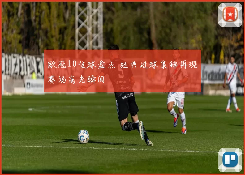 欧冠10佳球盘点 经典进球集锦再现赛场高光瞬间