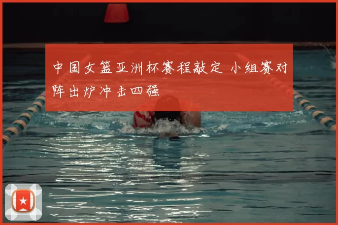 中国女篮亚洲杯赛程敲定 小组赛对阵出炉冲击四强