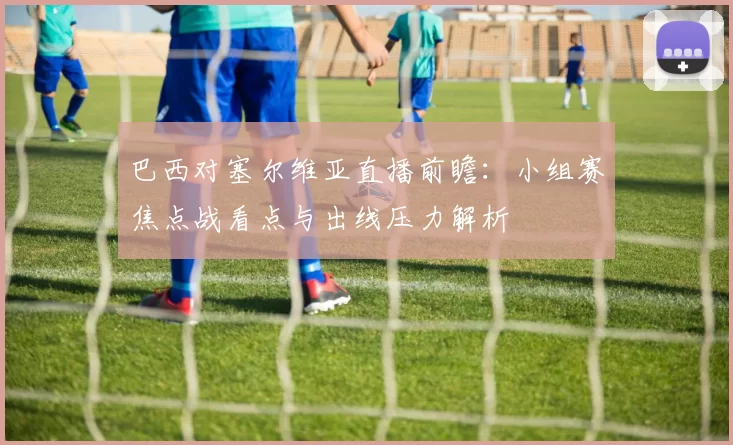 巴西对塞尔维亚直播前瞻：小组赛焦点战看点与出线压力解析