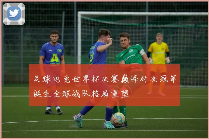 足球电竞世界杯决赛巅峰对决冠军诞生全球战队格局重塑