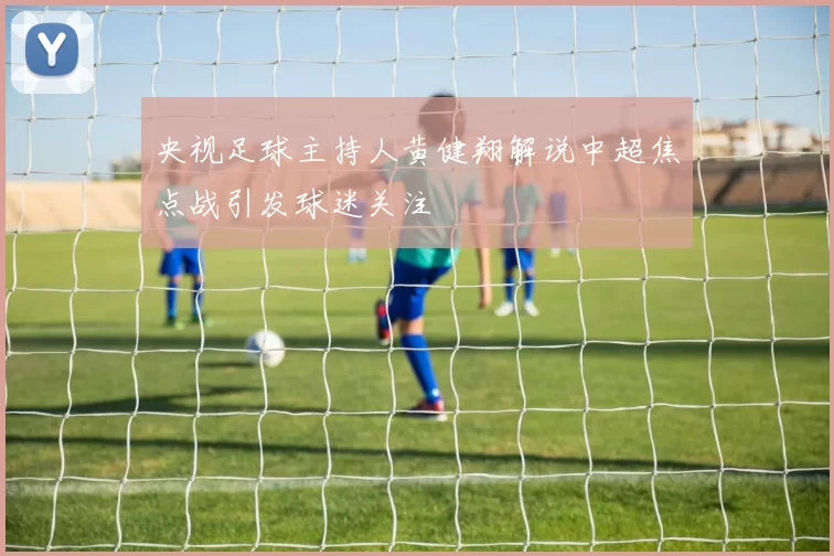 央视足球主持人黄健翔解说中超焦点战引发球迷关注