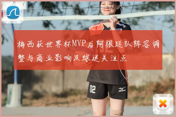 梅西获世界杯MVP后阿根廷队阵容调整与商业影响及球迷关注点