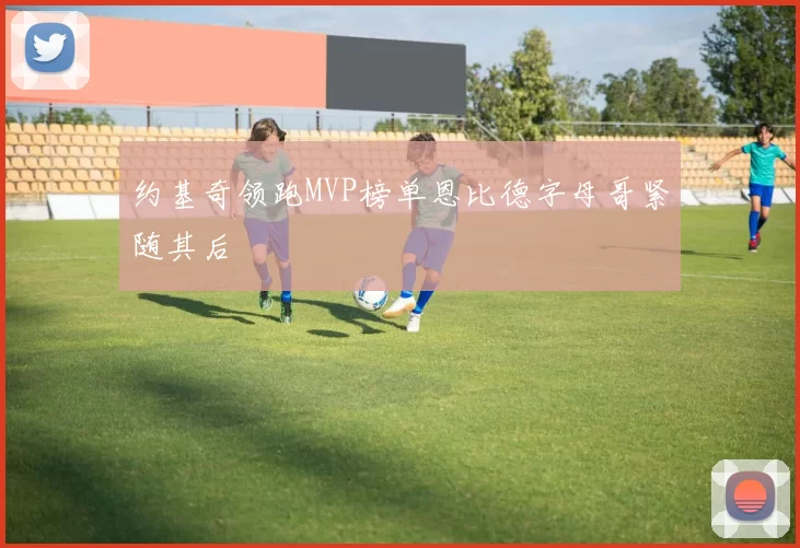 约基奇领跑MVP榜单恩比德字母哥紧随其后