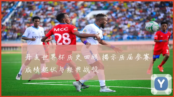 丹麦世界杯历史回顾 揭示历届参赛成绩起伏与经典战役