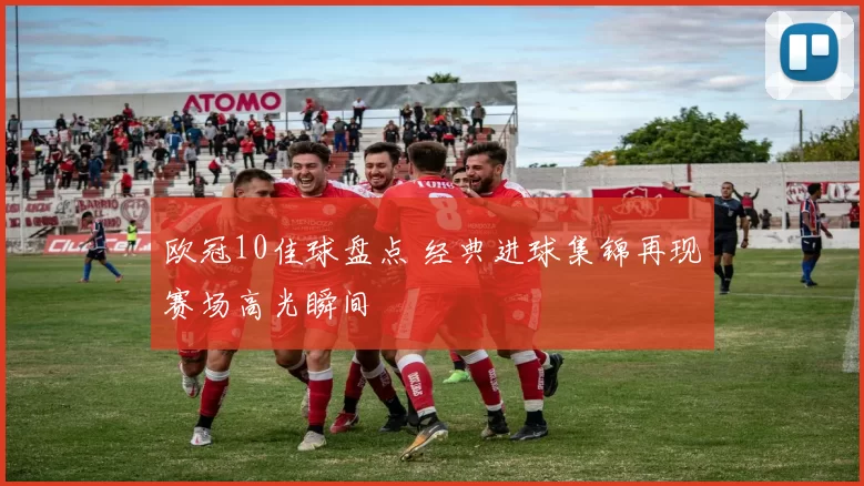 欧冠10佳球盘点 经典进球集锦再现赛场高光瞬间