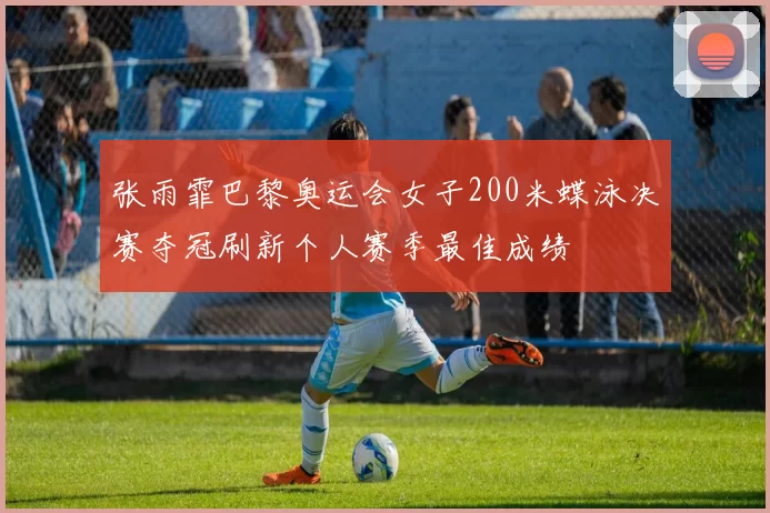 张雨霏巴黎奥运会女子200米蝶泳决赛夺冠刷新个人赛季最佳成绩