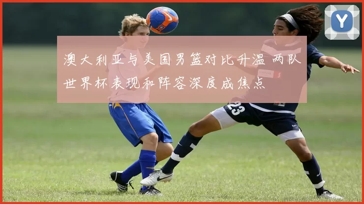 澳大利亚与美国男篮对比升温 两队世界杯表现和阵容深度成焦点