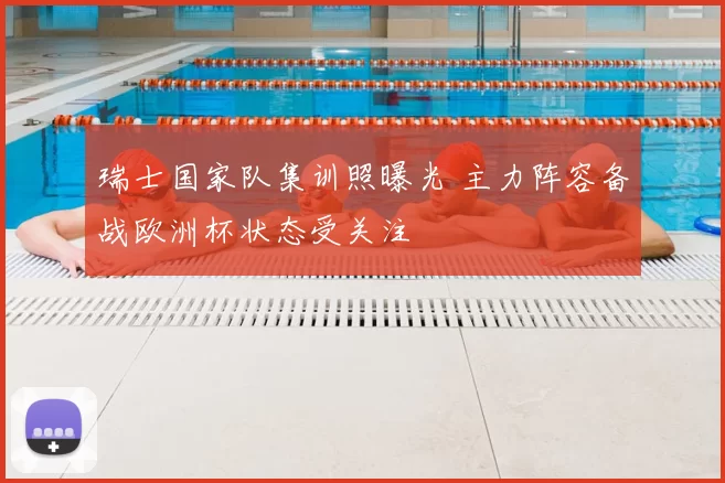 瑞士国家队集训照曝光 主力阵容备战欧洲杯状态受关注