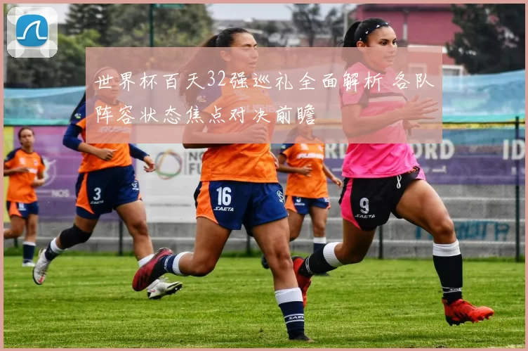 世界杯百天32强巡礼全面解析 各队阵容状态焦点对决前瞻