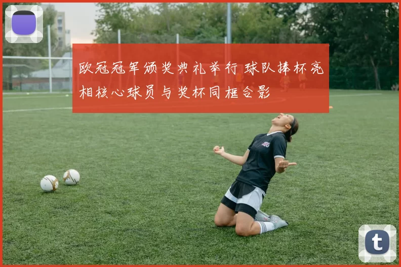 欧冠冠军颁奖典礼举行 球队捧杯亮相核心球员与奖杯同框合影