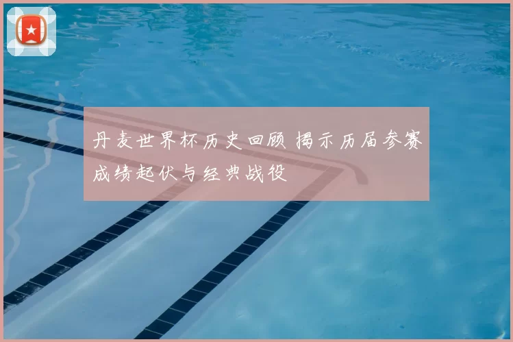 丹麦世界杯历史回顾 揭示历届参赛成绩起伏与经典战役