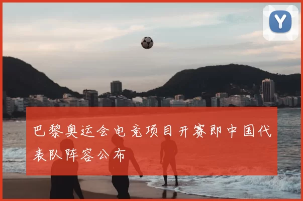 巴黎奥运会电竞项目开赛即中国代表队阵容公布