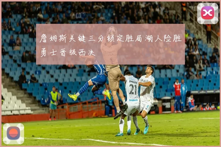 詹姆斯关键三分锁定胜局湖人险胜勇士晋级西决