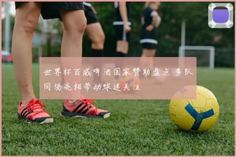 世界杯百威啤酒国家赞助盘点 多队同场亮相带动球迷关注