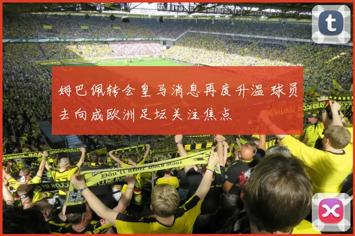 姆巴佩转会皇马消息再度升温 球员去向成欧洲足坛关注焦点